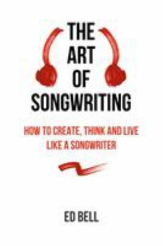Art of Songwriting : How to Create, Think and Live Like a Songwriter by Ed Bell