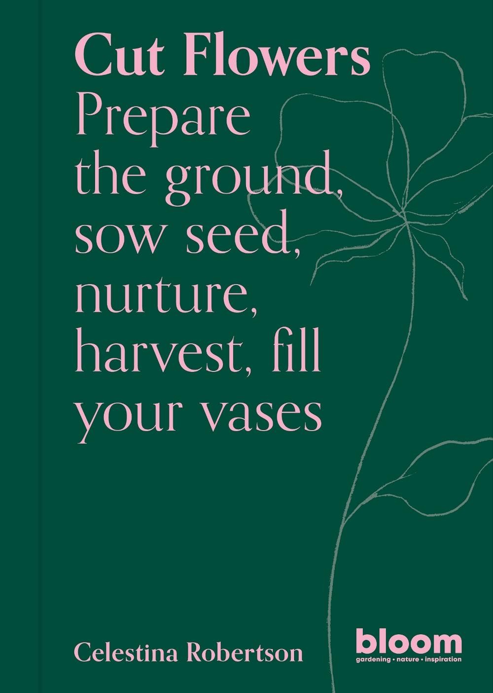 Cut Flowers: Bloom Gardener’s Guide: Prepare the ground, sow seed, nurture, harv